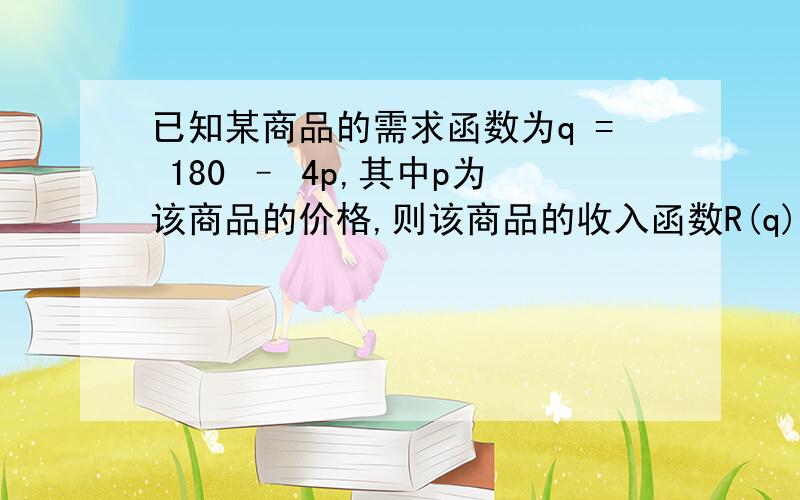 已知某商品的需求函数为q = 180 – 4p,其中p为该商品的价格,则该商品的收入函数R(q) =?要明细