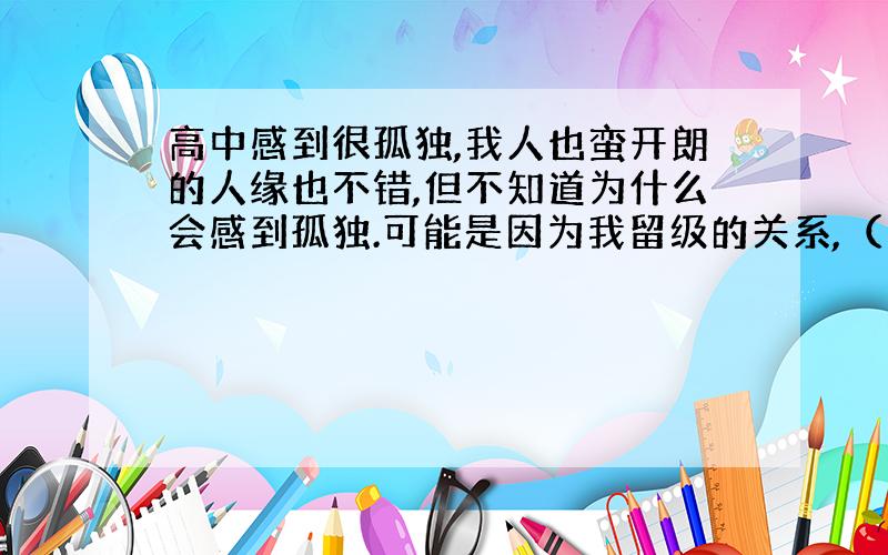 高中感到很孤独,我人也蛮开朗的人缘也不错,但不知道为什么会感到孤独.可能是因为我留级的关系,（留了一年高二）可是我还是和