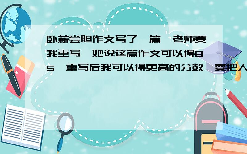 卧薪尝胆作文写了一篇,老师要我重写,她说这篇作文可以得85,重写后我可以得更高的分数,要把人物写活了,咋写?