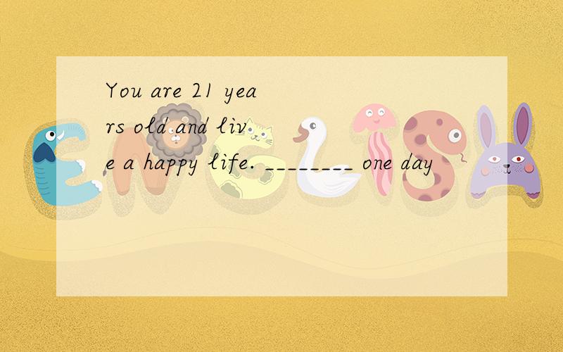 You are 21 years old and live a happy life. ________ one day