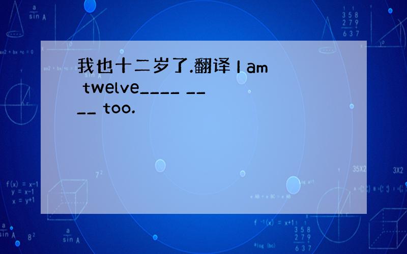 我也十二岁了.翻译 I am twelve____ ____ too.