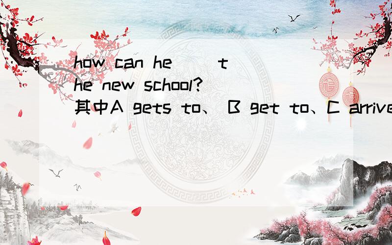 how can he （）the new school?其中A gets to、 B get to、C arrive、D