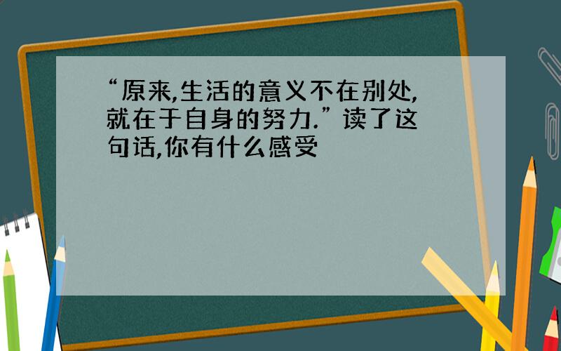 “原来,生活的意义不在别处,就在于自身的努力.” 读了这句话,你有什么感受