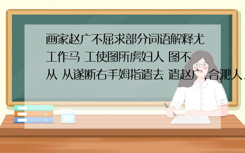 画家赵广不屈求部分词语解释尤工作马 工使图所虏妇人 图不从 从遂断右手姆指遣去 遣赵广,合淝人.本李伯时家小史,伯时作画