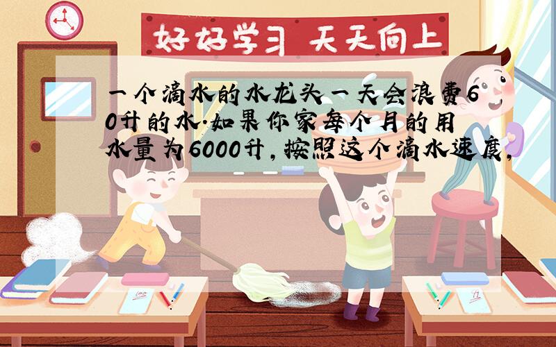 一个滴水的水龙头一天会浪费60升的水.如果你家每个月的用水量为6000升,按照这个滴水速度,