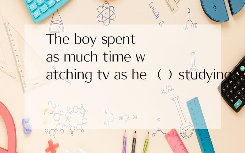 The boy spent as much time watching tv as he （ ）studying.a ：