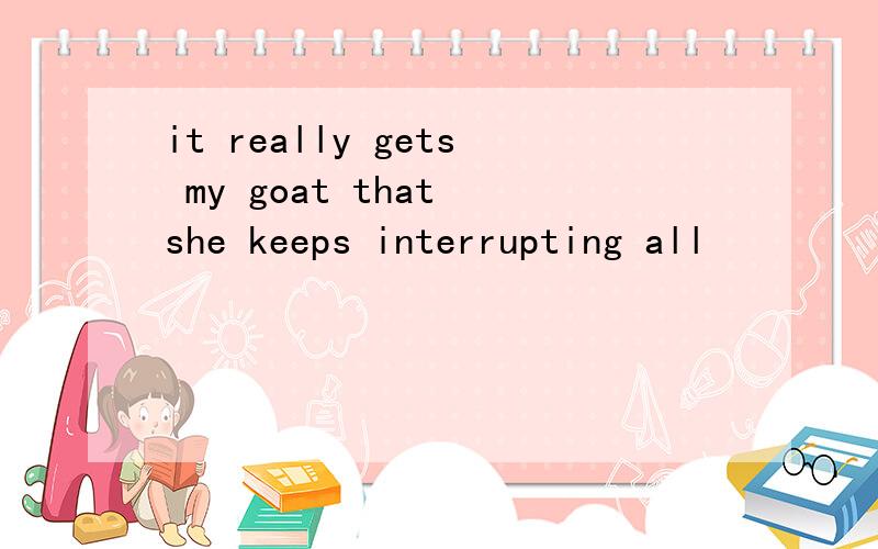 it really gets my goat that she keeps interrupting all