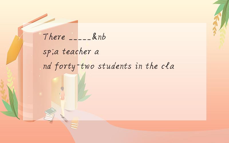 There _____ a teacher and forty-two students in the cla