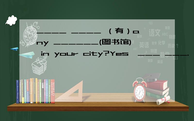 ____ ____ （有）any ______(图书馆) in your city?Yes,___ ___.