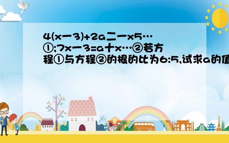 4(x一3)+2a二一x5…①;7x一3=a十x…②若方程①与方程②的根的比为6:5,试求a的值