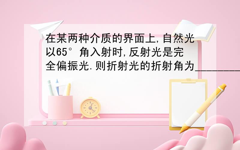 在某两种介质的界面上,自然光以65°角入射时,反射光是完全偏振光.则折射光的折射角为___________.