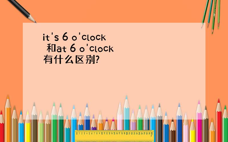 it's 6 o'clock 和at 6 o'clock有什么区别?