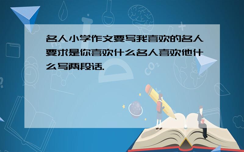 名人小学作文要写我喜欢的名人要求是你喜欢什么名人喜欢他什么写两段话.