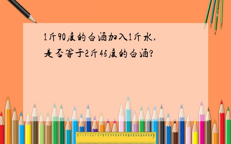 1斤90度的白酒加入1斤水,是否等于2斤45度的白酒?