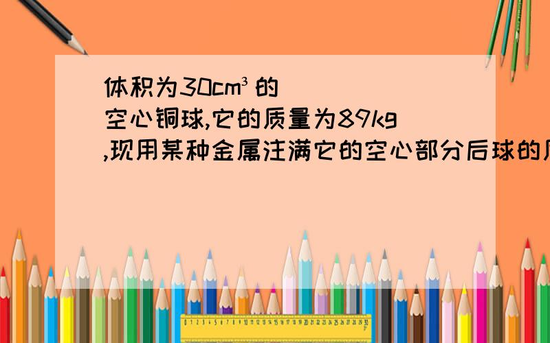 体积为30cm³的空心铜球,它的质量为89kg,现用某种金属注满它的空心部分后球的质量变为245g.求这种金属