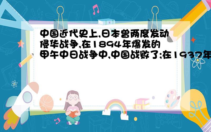 中国近代史上,日本曾两度发动侵华战争,在1894年爆发的甲午中日战争中,中国战败了;在1937年开始的抗击日本