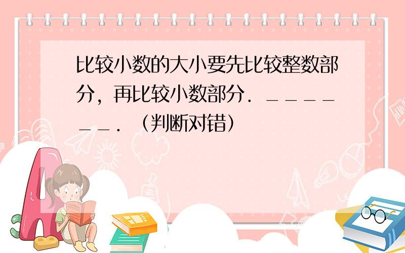 比较小数的大小要先比较整数部分，再比较小数部分．______．（判断对错）