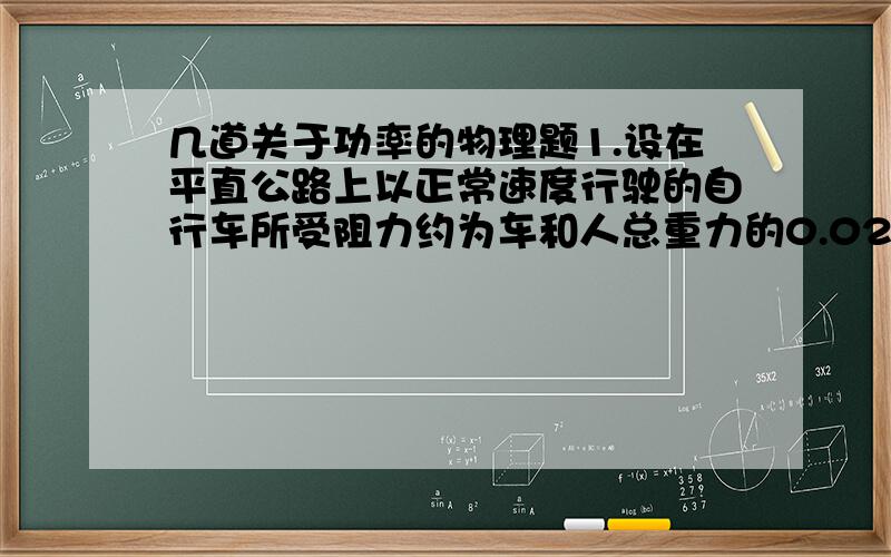 几道关于功率的物理题1.设在平直公路上以正常速度行驶的自行车所受阻力约为车和人总重力的0.02倍,则汽车人的功率最接近于