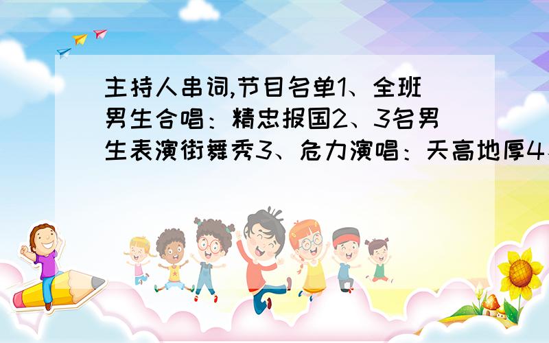 主持人串词,节目名单1、全班男生合唱：精忠报国2、3名男生表演街舞秀3、危力演唱：天高地厚4、刘聪（团支书）演唱：三万英