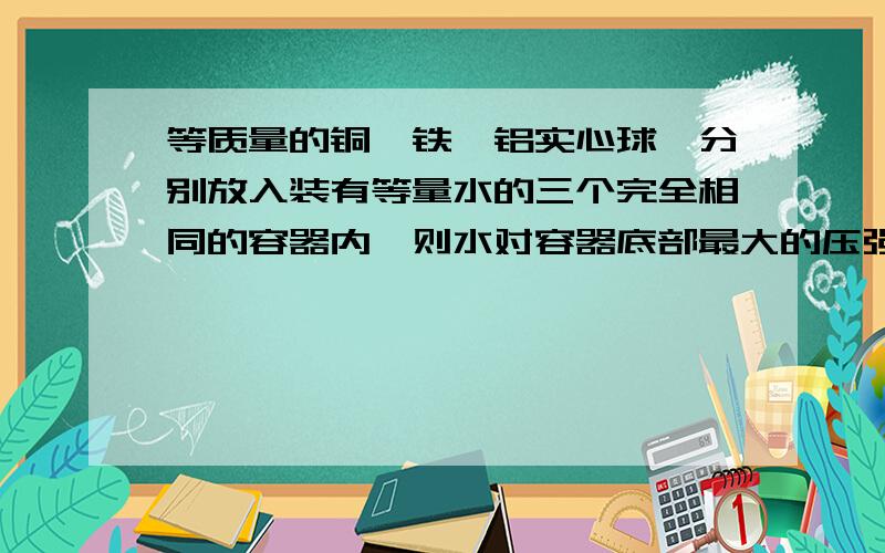 等质量的铜、铁、铝实心球,分别放入装有等量水的三个完全相同的容器内,则水对容器底部最大的压强是( ) A.放铜球的 B.