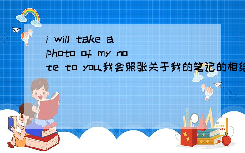 i will take a photo of my note to you.我会照张关于我的笔记的相给你.