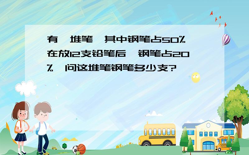 有一堆笔,其中钢笔占50%,在放12支铅笔后,钢笔占20%,问这堆笔钢笔多少支?