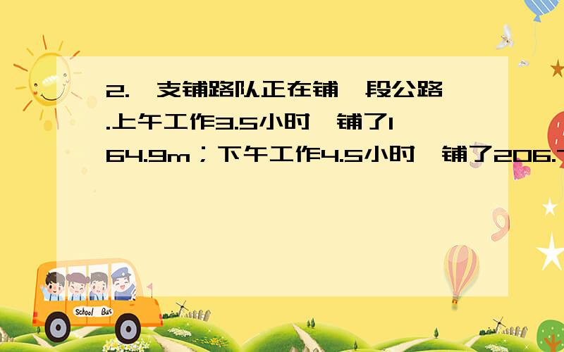 2.一支铺路队正在铺一段公路.上午工作3.5小时,铺了164.9m；下午工作4.5小时,铺了206.7 m.是上午铺路的