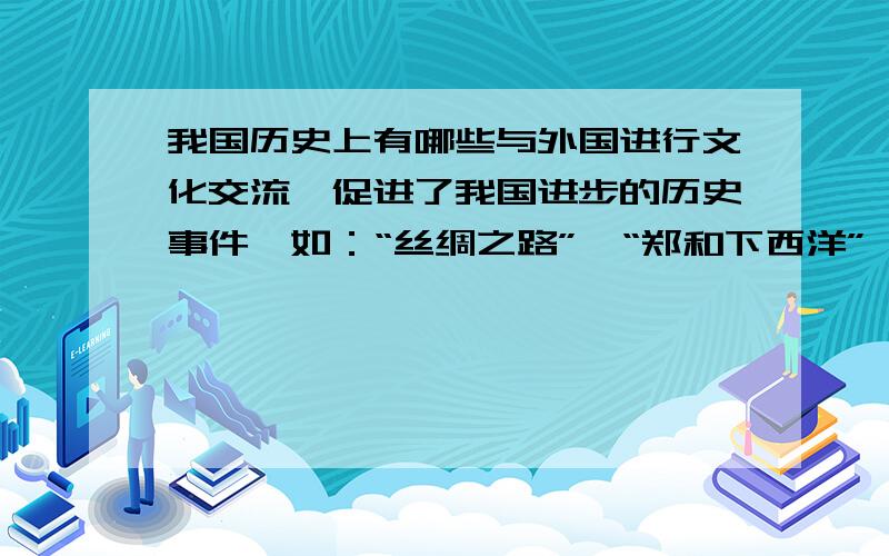 我国历史上有哪些与外国进行文化交流,促进了我国进步的历史事件,如：“丝绸之路”,“郑和下西洋”