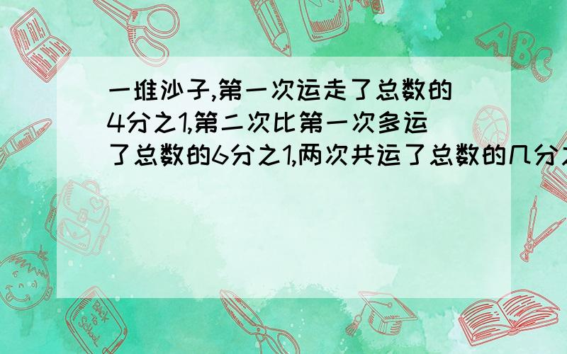 一堆沙子,第一次运走了总数的4分之1,第二次比第一次多运了总数的6分之1,两次共运了总数的几分之几?