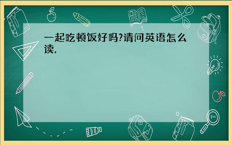 一起吃顿饭好吗?请问英语怎么读.