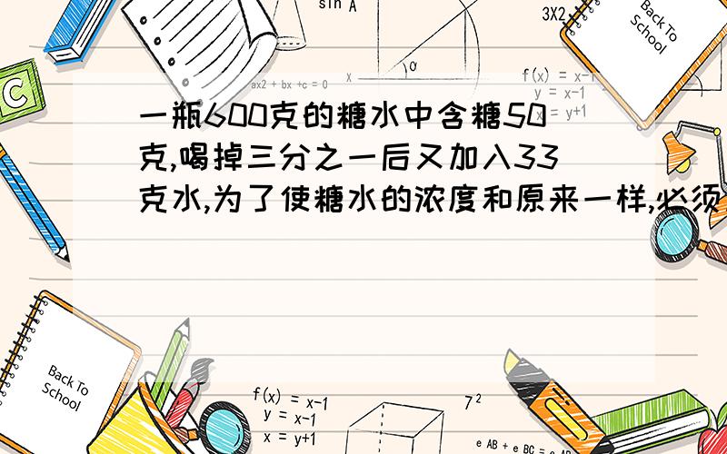 一瓶600克的糖水中含糖50克,喝掉三分之一后又加入33克水,为了使糖水的浓度和原来一样,必须加入（）克糖