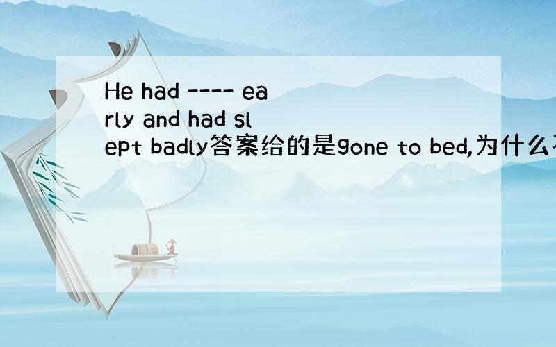 He had ---- early and had slept badly答案给的是gone to bed,为什么不可以