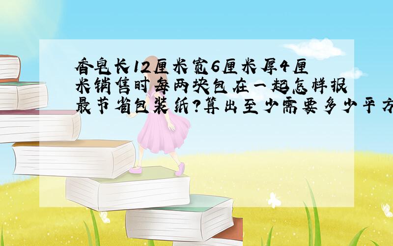 香皂长12厘米宽6厘米厚4厘米销售时每两块包在一起怎样报最节省包装纸?算出至少需要多少平方厘米的包装纸