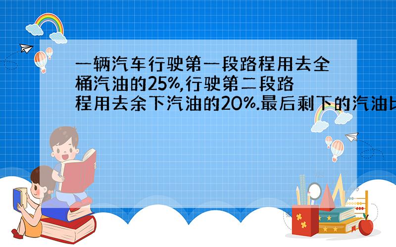 一辆汽车行驶第一段路程用去全桶汽油的25%,行驶第二段路程用去余下汽油的20%.最后剩下的汽油比行驶两段路程所用掉的汽油