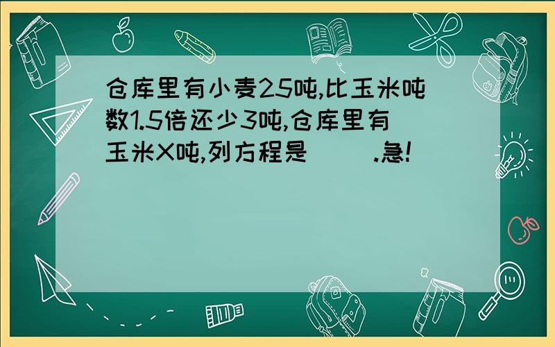 仓库里有小麦25吨,比玉米吨数1.5倍还少3吨,仓库里有玉米X吨,列方程是( ).急!