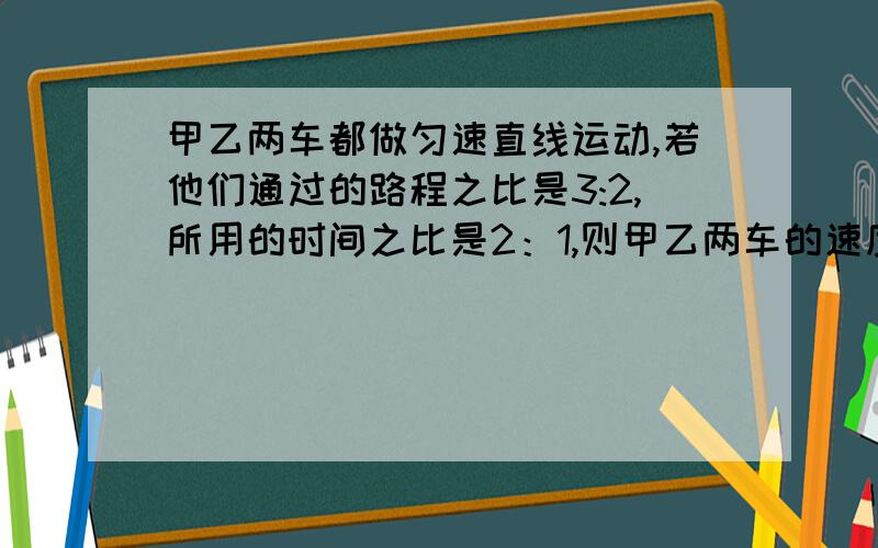 甲乙两车都做匀速直线运动,若他们通过的路程之比是3:2,所用的时间之比是2：1,则甲乙两车的速度