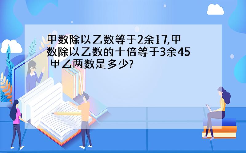 甲数除以乙数等于2余17,甲数除以乙数的十倍等于3余45 甲乙两数是多少?