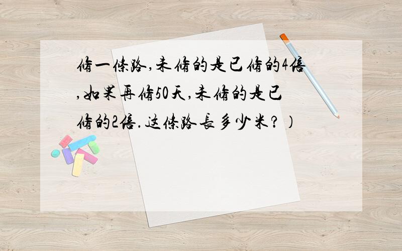 修一条路,未修的是已修的4倍,如果再修50天,未修的是已修的2倍.这条路长多少米?）