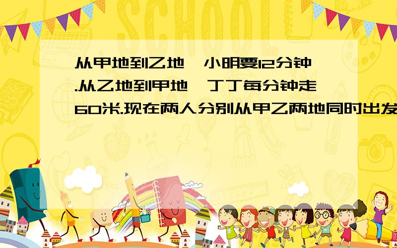 从甲地到乙地,小明要12分钟.从乙地到甲地,丁丁每分钟走60米.现在两人分别从甲乙两地同时出发,相向而行