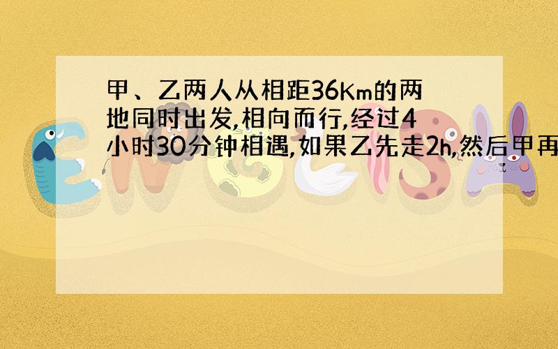 甲、乙两人从相距36Km的两地同时出发,相向而行,经过4小时30分钟相遇,如果乙先走2h,然后甲再出发,这样甲经过3小时