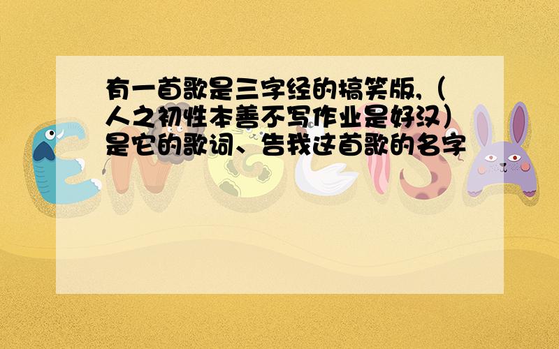 有一首歌是三字经的搞笑版,（人之初性本善不写作业是好汉）是它的歌词、告我这首歌的名字