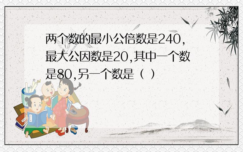 两个数的最小公倍数是240,最大公因数是20,其中一个数是80,另一个数是（ ）