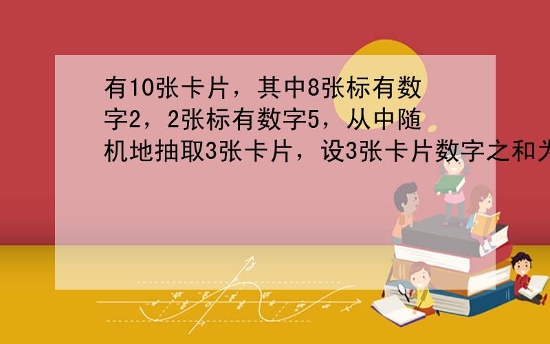 有10张卡片，其中8张标有数字2，2张标有数字5，从中随机地抽取3张卡片，设3张卡片数字之和为ξ，求E（ ξ&