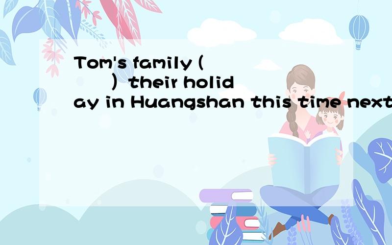 Tom's family (　　）their holiday in Huangshan this time next w