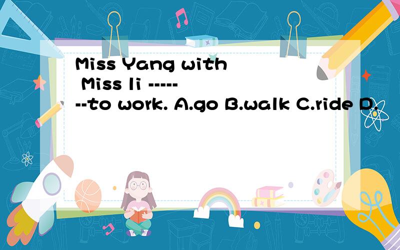 Miss Yang with Miss li -------to work. A.go B.walk C.ride D.