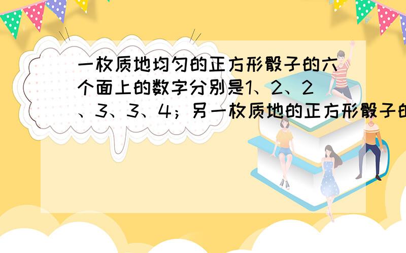 一枚质地均匀的正方形骰子的六个面上的数字分别是1、2、2、3、3、4；另一枚质地的正方形骰子的六个面上的数字分别是1、3