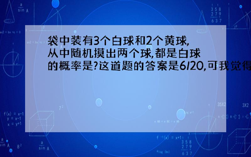 袋中装有3个白球和2个黄球,从中随机摸出两个球,都是白球的概率是?这道题的答案是6/20,可我觉得如果这两个球是在同一时