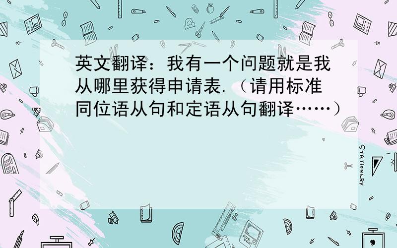 英文翻译：我有一个问题就是我从哪里获得申请表.（请用标准同位语从句和定语从句翻译……）