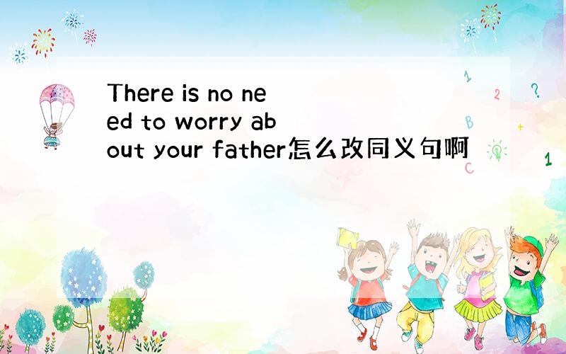 There is no need to worry about your father怎么改同义句啊