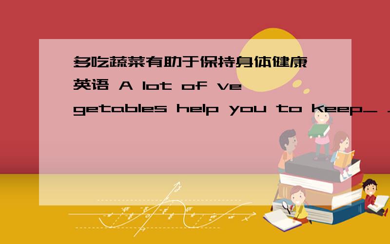 多吃蔬菜有助于保持身体健康 英语 A lot of vegetables help you to keep_ _ _.